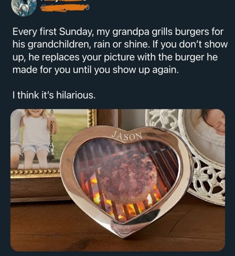 Every first Sunday, my grandpa grills burgers for his grandchildren, rain or shine. If you don't show up, he replaces your picture with the burger he made for you until you show up again. I think it's hilarious. (Picture of a heart shaped picture frame with the name Jason on top, featuring an image of a well cooked burger on a grill.)